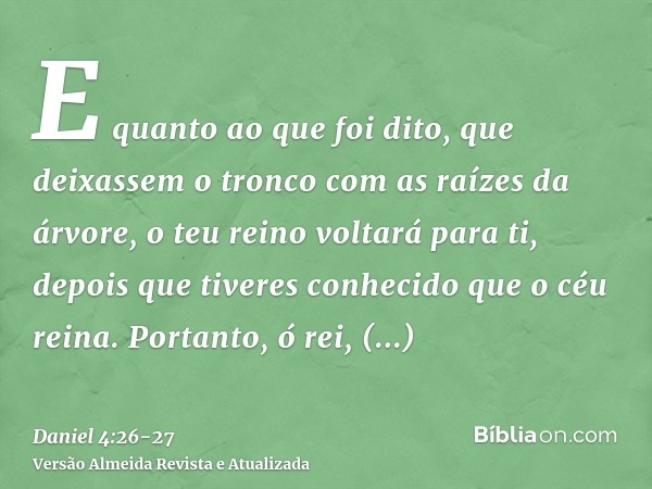 E quanto ao que foi dito, que deixassem o tronco com as raízes da árvore, o teu reino voltará para ti, depois que tiveres conhecido que o céu reina.Portanto, ó 