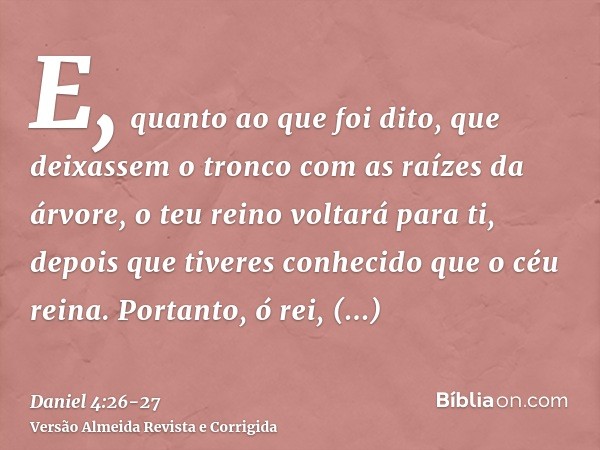 E, quanto ao que foi dito, que deixassem o tronco com as raízes da árvore, o teu reino voltará para ti, depois que tiveres conhecido que o céu reina.Portanto, ó