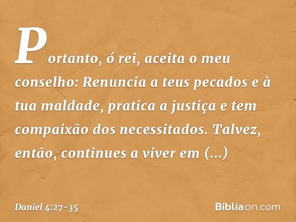 Portanto, ó rei, aceita o meu conselho: Renuncia a teus pecados e à tua maldade, pratica a justiça e tem compaixão dos necessitados. Talvez, então, continues a 