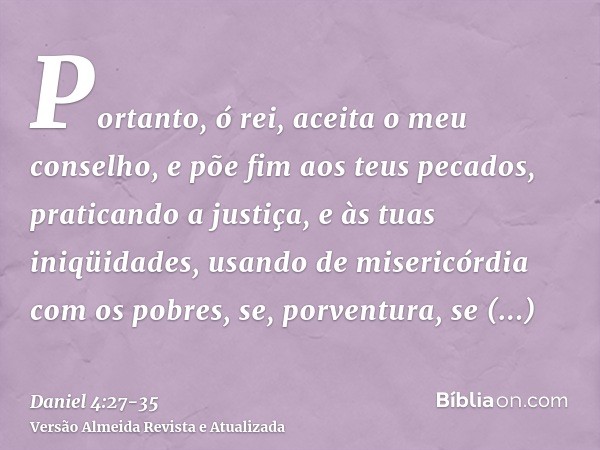 Portanto, ó rei, aceita o meu conselho, e põe fim aos teus pecados, praticando a justiça, e às tuas iniqüidades, usando de misericórdia com os pobres, se, porve