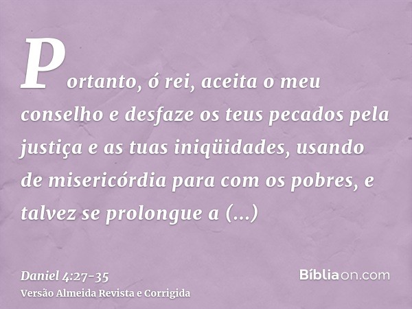 Portanto, ó rei, aceita o meu conselho e desfaze os teus pecados pela justiça e as tuas iniqüidades, usando de misericórdia para com os pobres, e talvez se prol