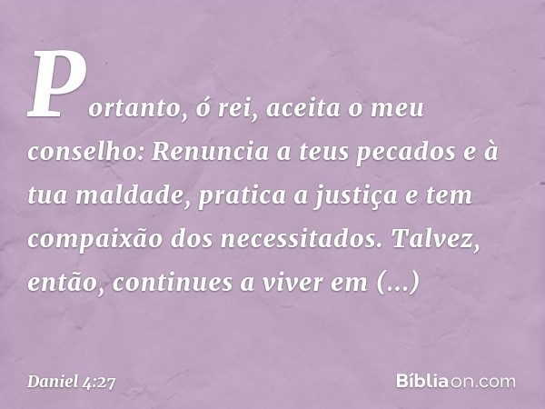 Portanto, ó rei, aceita o meu conselho: Renuncia a teus pecados e à tua maldade, pratica a justiça e tem compaixão dos necessitados. Talvez, então, continues a 