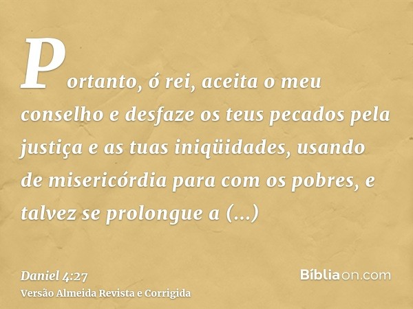 Portanto, ó rei, aceita o meu conselho e desfaze os teus pecados pela justiça e as tuas iniqüidades, usando de misericórdia para com os pobres, e talvez se prol