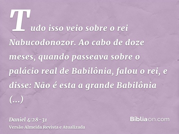 Tudo isso veio sobre o rei Nabucodonozor.Ao cabo de doze meses, quando passeava sobre o palácio real de Babilônia,falou o rei, e disse: Não é esta a grande Babi