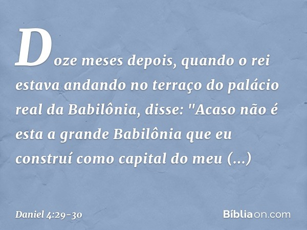 Doze meses depois, quando o rei estava andando no terraço do palácio real da Babilônia, disse: "Acaso não é esta a grande Babilônia que eu construí como capital