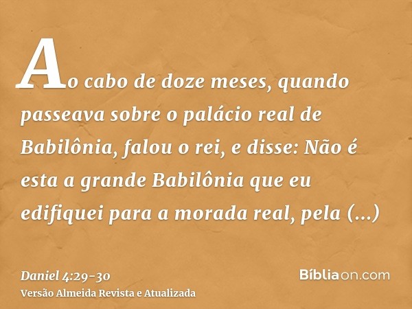 Ao cabo de doze meses, quando passeava sobre o palácio real de Babilônia,falou o rei, e disse: Não é esta a grande Babilônia que eu edifiquei para a morada real