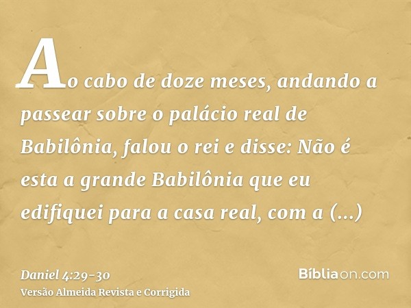 Ao cabo de doze meses, andando a passear sobre o palácio real de Babilônia,falou o rei e disse: Não é esta a grande Babilônia que eu edifiquei para a casa real,