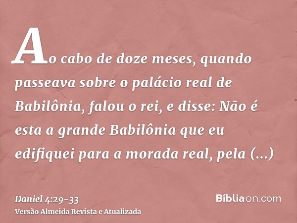 Ao cabo de doze meses, quando passeava sobre o palácio real de Babilônia,falou o rei, e disse: Não é esta a grande Babilônia que eu edifiquei para a morada real