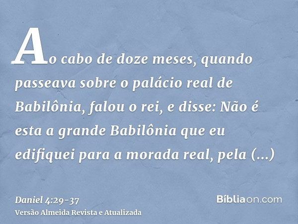 Ao cabo de doze meses, quando passeava sobre o palácio real de Babilônia,falou o rei, e disse: Não é esta a grande Babilônia que eu edifiquei para a morada real