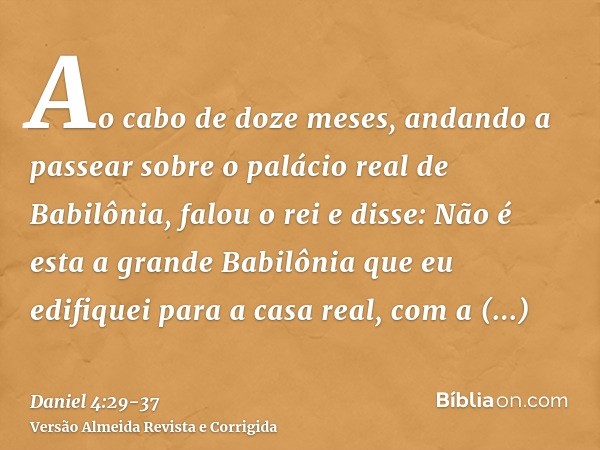 Ao cabo de doze meses, andando a passear sobre o palácio real de Babilônia,falou o rei e disse: Não é esta a grande Babilônia que eu edifiquei para a casa real,