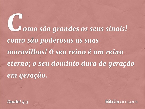 Como são grandes os seus sinais!
como são poderosas as suas maravilhas!
O seu reino é um reino eterno;
o seu domínio dura
de geração em geração. -- Daniel 4:3