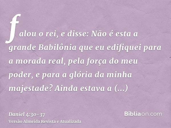 falou o rei, e disse: Não é esta a grande Babilônia que eu edifiquei para a morada real, pela força do meu poder, e para a glória da minha majestade?Ainda estav