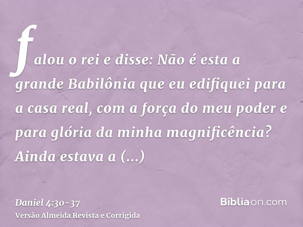 falou o rei e disse: Não é esta a grande Babilônia que eu edifiquei para a casa real, com a força do meu poder e para glória da minha magnificência?Ainda estava