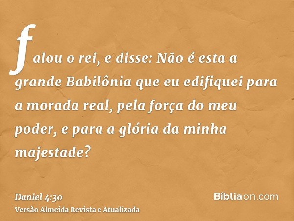 falou o rei, e disse: Não é esta a grande Babilônia que eu edifiquei para a morada real, pela força do meu poder, e para a glória da minha majestade?