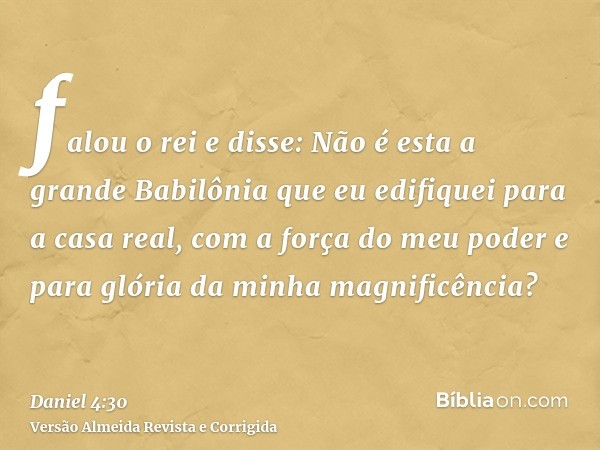 falou o rei e disse: Não é esta a grande Babilônia que eu edifiquei para a casa real, com a força do meu poder e para glória da minha magnificência?