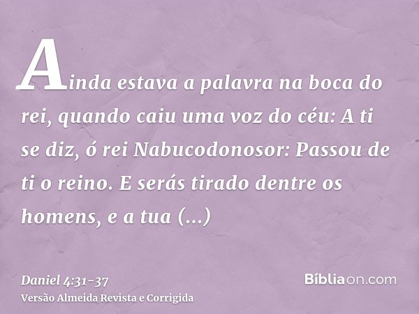 Ainda estava a palavra na boca do rei, quando caiu uma voz do céu: A ti se diz, ó rei Nabucodonosor: Passou de ti o reino.E serás tirado dentre os homens, e a t