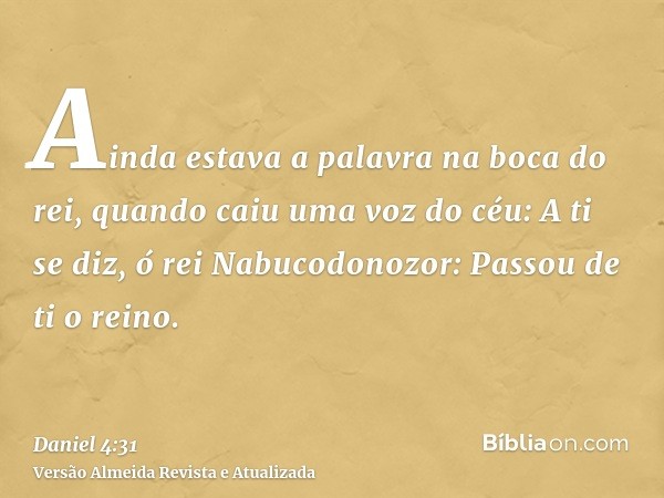 Ainda estava a palavra na boca do rei, quando caiu uma voz do céu: A ti se diz, ó rei Nabucodonozor: Passou de ti o reino.