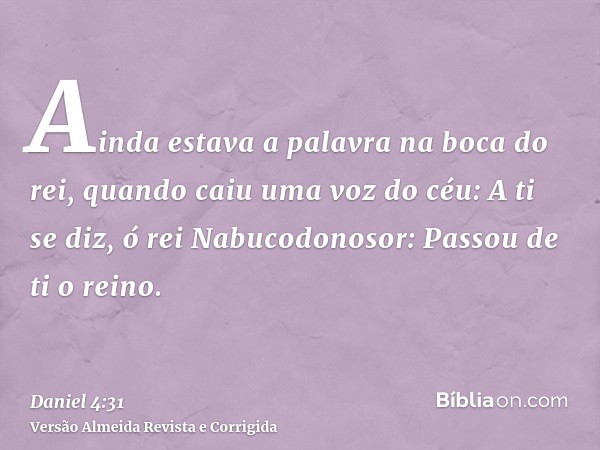 Ainda estava a palavra na boca do rei, quando caiu uma voz do céu: A ti se diz, ó rei Nabucodonosor: Passou de ti o reino.