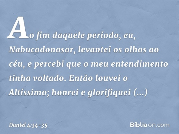 Ao fim daquele período, eu, Nabucodo­nosor, levantei os olhos ao céu, e percebi que o meu entendimento tinha voltado. Então louvei o Altíssimo; honrei e glorifi