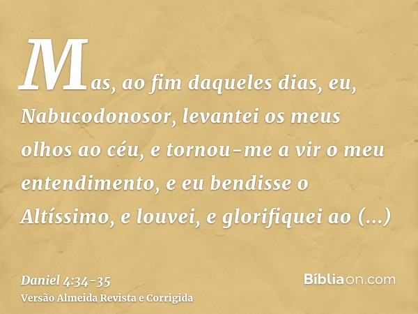 Mas, ao fim daqueles dias, eu, Nabucodonosor, levantei os meus olhos ao céu, e tornou-me a vir o meu entendimento, e eu bendisse o Altíssimo, e louvei, e glorif