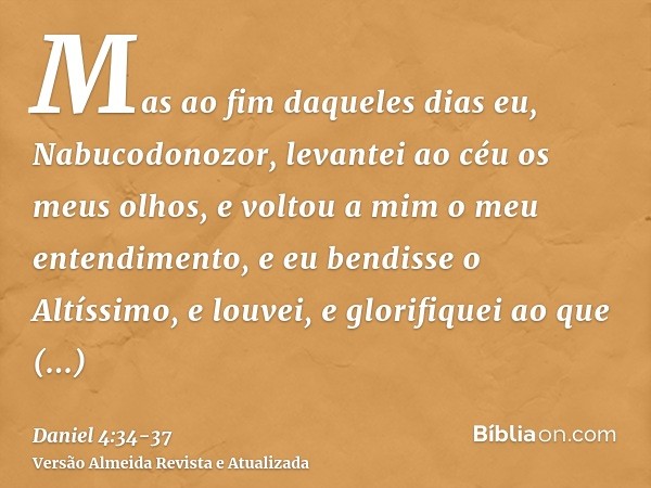 Mas ao fim daqueles dias eu, Nabucodonozor, levantei ao céu os meus olhos, e voltou a mim o meu entendimento, e eu bendisse o Altíssimo, e louvei, e glorifiquei