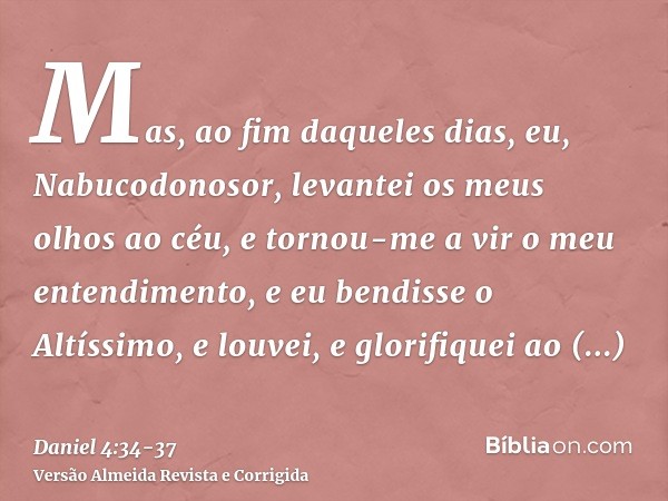 Mas, ao fim daqueles dias, eu, Nabucodonosor, levantei os meus olhos ao céu, e tornou-me a vir o meu entendimento, e eu bendisse o Altíssimo, e louvei, e glorif