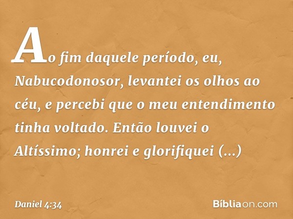 Ao fim daquele período, eu, Nabucodo­nosor, levantei os olhos ao céu, e percebi que o meu entendimento tinha voltado. Então louvei o Altíssimo; honrei e glorifi