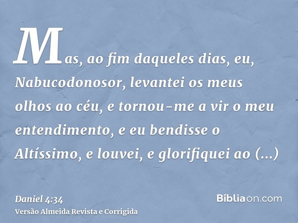 Mas, ao fim daqueles dias, eu, Nabucodonosor, levantei os meus olhos ao céu, e tornou-me a vir o meu entendimento, e eu bendisse o Altíssimo, e louvei, e glorif