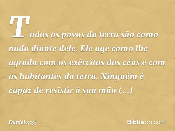 Todos os povos da terra
são como nada diante dele.
Ele age como lhe agrada
com os exércitos dos céus
e com os habitantes da terra.
Ninguém é capaz de resistir à