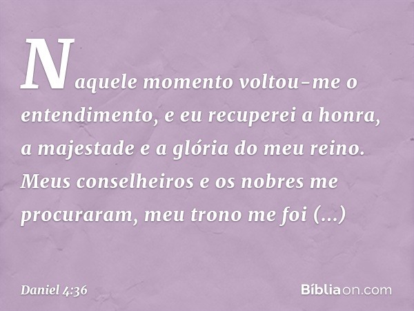 Naquele momento voltou-me o entendi­mento, e eu recuperei a honra, a majestade e a glória do meu reino. Meus conselheiros e os nobres me procuraram, meu trono m