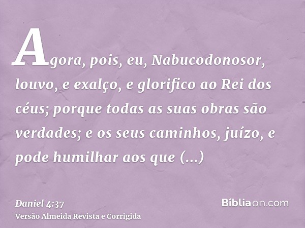 Agora, pois, eu, Nabucodonosor, louvo, e exalço, e glorifico ao Rei dos céus; porque todas as suas obras são verdades; e os seus caminhos, juízo, e pode humilha