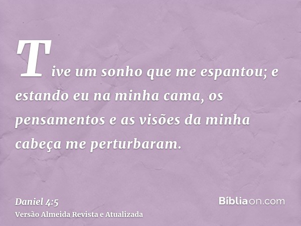 Tive um sonho que me espantou; e estando eu na minha cama, os pensamentos e as visões da minha cabeça me perturbaram.