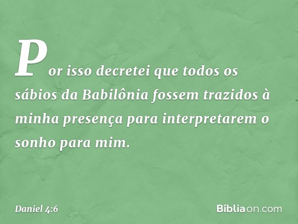 Por isso decretei que todos os sábios da Babilônia fossem trazidos à minha presença para interpretarem o sonho para mim. -- Daniel 4:6