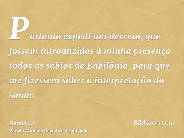 Portanto expedi um decreto, que fossem introduzidos à minha presença todos os sábios de Babilônia, para que me fizessem saber a interpretação do sonho.