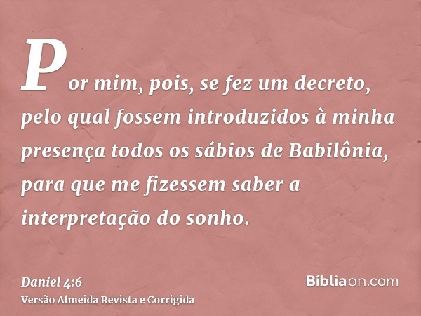 Por mim, pois, se fez um decreto, pelo qual fossem introduzidos à minha presença todos os sábios de Babilônia, para que me fizessem saber a interpretação do son