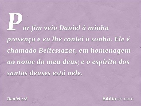 Por fim veio Daniel à minha presença e eu lhe contei o sonho. Ele é chamado Beltessazar, em home­nagem ao nome do meu deus; e o espírito dos santos deuses está 