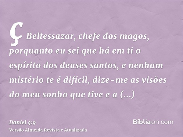 ç Beltessazar, chefe dos magos, porquanto eu sei que há em ti o espírito dos deuses santos, e nenhum mistério te é difícil, dize-me as visões do meu sonho que t