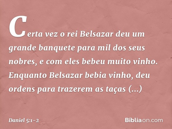 Certa vez o rei Belsazar deu um grande banquete para mil dos seus nobres, e com eles bebeu muito vinho. Enquanto Belsazar bebia vinho, deu ordens para trazerem 