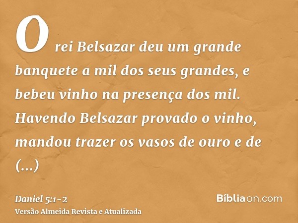 O rei Belsazar deu um grande banquete a mil dos seus grandes, e bebeu vinho na presença dos mil.Havendo Belsazar provado o vinho, mandou trazer os vasos de ouro