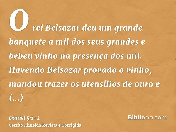 O rei Belsazar deu um grande banquete a mil dos seus grandes e bebeu vinho na presença dos mil.Havendo Belsazar provado o vinho, mandou trazer os utensílios de 