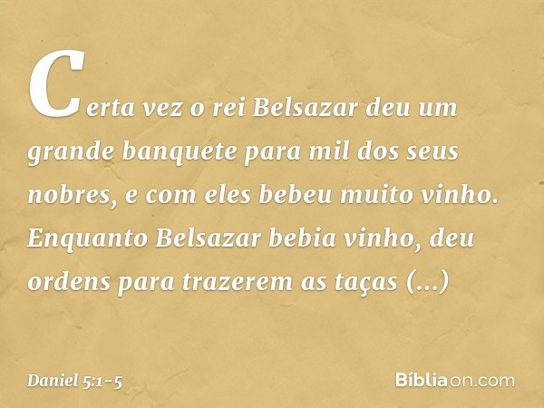 Certa vez o rei Belsazar deu um grande banquete para mil dos seus nobres, e com eles bebeu muito vinho. Enquanto Belsazar bebia vinho, deu ordens para trazerem 