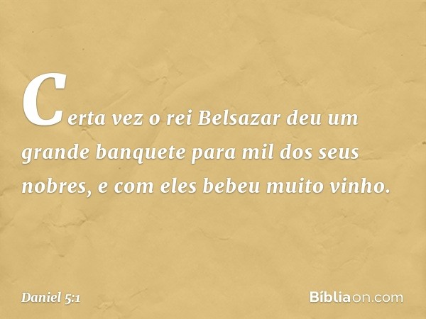 Certa vez o rei Belsazar deu um grande banquete para mil dos seus nobres, e com eles bebeu muito vinho. -- Daniel 5:1