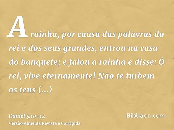 A rainha, por causa das palavras do rei e dos seus grandes, entrou na casa do banquete; e falou a rainha e disse: Ó rei, vive eternamente! Não te turbem os teus