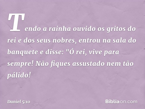 Tendo a rainha ouvido os gritos do rei e dos seus nobres, entrou na sala do banquete e disse: "Ó rei, vive para sempre! Não fiques assustado nem tão pálido! -- 