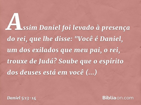 Assim Daniel foi levado à presença do rei, que lhe disse: "Você é Daniel, um dos exilados que meu pai, o rei, trouxe de Judá? Soube que o espírito dos deuses es