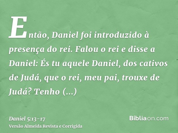 Então, Daniel foi introduzido à presença do rei. Falou o rei e disse a Daniel: És tu aquele Daniel, dos cativos de Judá, que o rei, meu pai, trouxe de Judá?Tenh