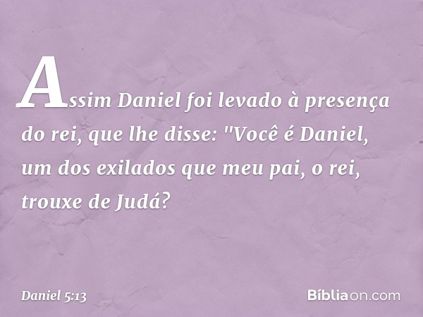 Assim Daniel foi levado à presença do rei, que lhe disse: "Você é Daniel, um dos exilados que meu pai, o rei, trouxe de Judá? -- Daniel 5:13