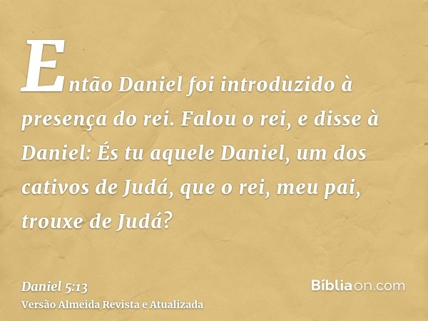 Então Daniel foi introduzido à presença do rei. Falou o rei, e disse à Daniel: És tu aquele Daniel, um dos cativos de Judá, que o rei, meu pai, trouxe de Judá?