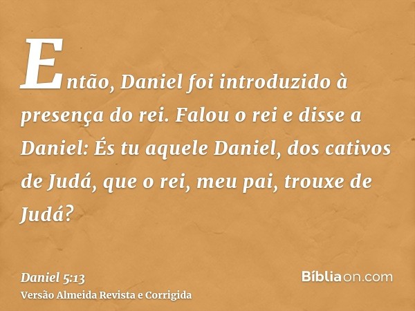 Então, Daniel foi introduzido à presença do rei. Falou o rei e disse a Daniel: És tu aquele Daniel, dos cativos de Judá, que o rei, meu pai, trouxe de Judá?