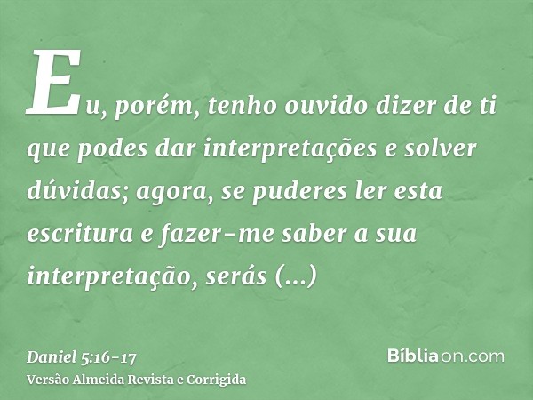 Eu, porém, tenho ouvido dizer de ti que podes dar interpretações e solver dúvidas; agora, se puderes ler esta escritura e fazer-me saber a sua interpretação, se